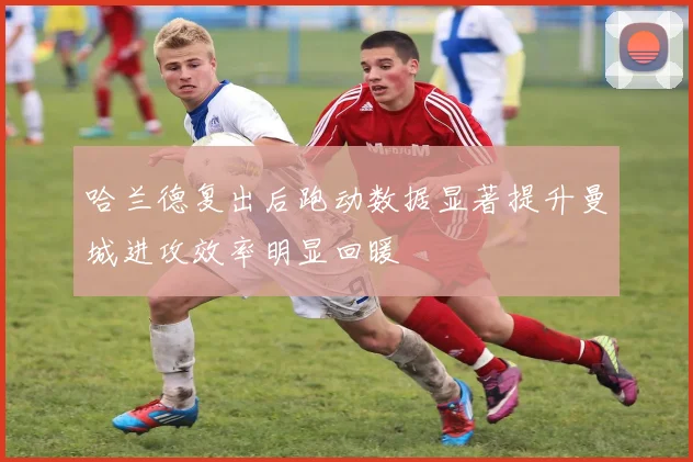 哈兰德复出后跑动数据显著提升曼城进攻效率明显回暖