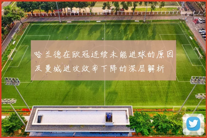 哈兰德在欧冠连续未能进球的原因及曼城进攻效率下降的深层解析