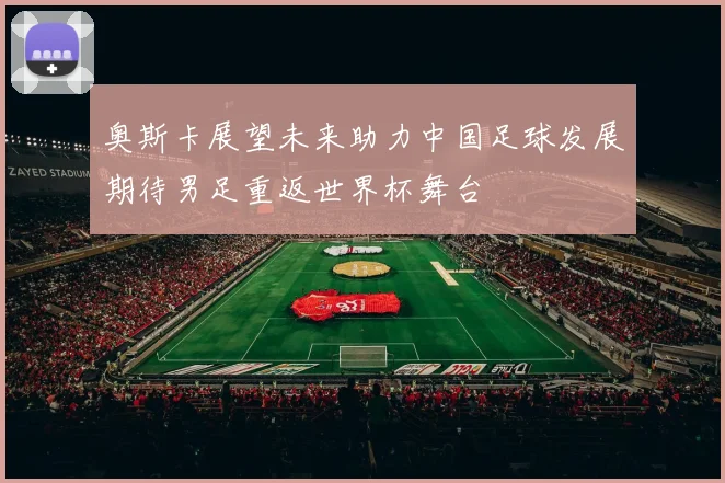 奥斯卡展望未来助力中国足球发展期待男足重返世界杯舞台