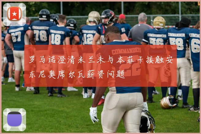 罗马诺澄清米兰未与本菲卡接触安东尼奥席尔瓦薪资问题