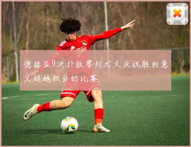 德赫亚9次扑救零封尤文庆祝胜利意义超越积分的比赛