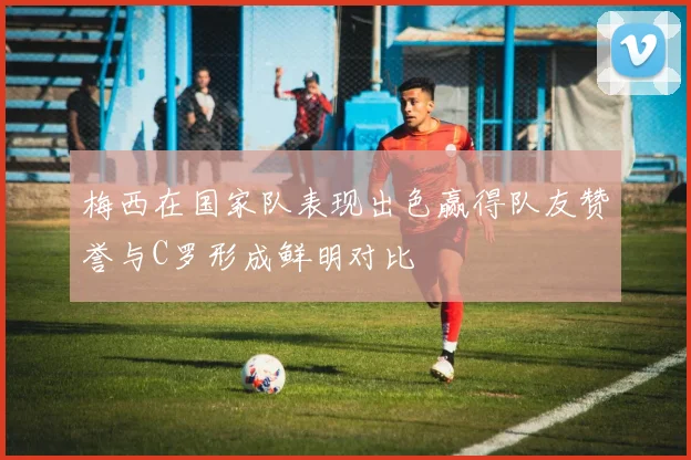 梅西在国家队表现出色赢得队友赞誉与C罗形成鲜明对比