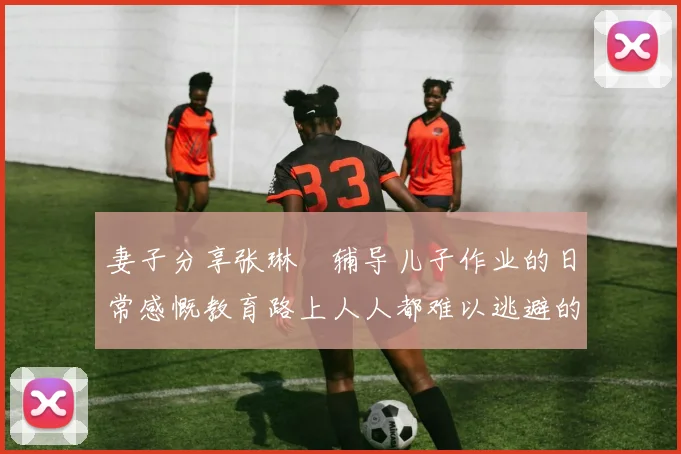 妻子分享张琳芃辅导儿子作业的日常感慨教育路上人人都难以逃避的挑战