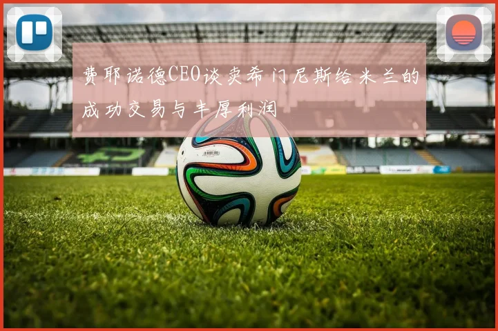 费耶诺德CEO谈卖希门尼斯给米兰的成功交易与丰厚利润