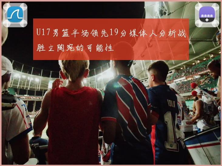 U17男篮半场领先19分媒体人分析战胜立陶宛的可能性