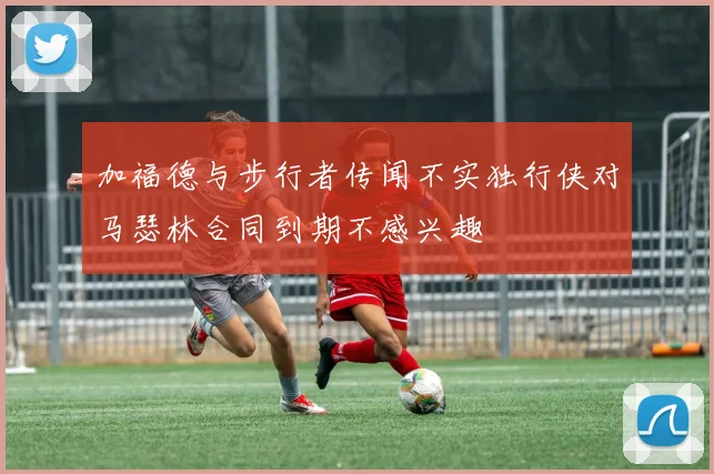 加福德与步行者传闻不实独行侠对马瑟林合同到期不感兴趣