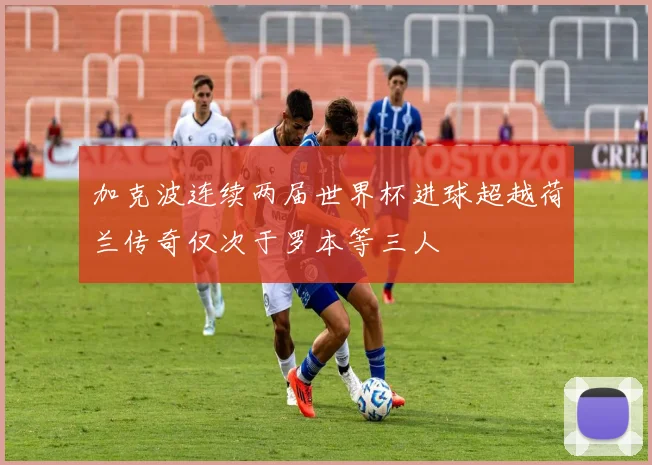 加克波连续两届世界杯进球超越荷兰传奇仅次于罗本等三人