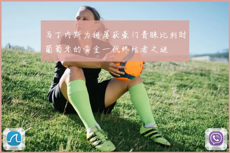 马丁内斯为何屡获豪门青睐比利时葡萄牙的黄金一代终结者之谜