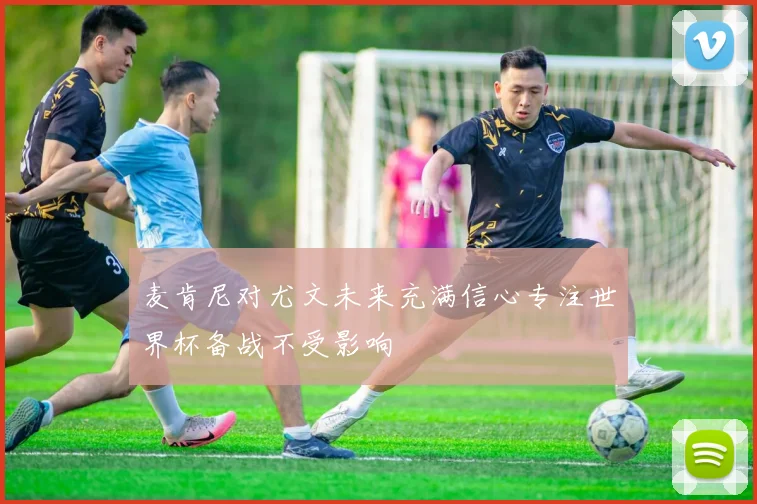 麦肯尼对尤文未来充满信心专注世界杯备战不受影响