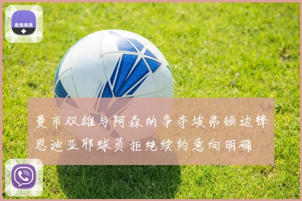 曼市双雄与阿森纳争夺埃弗顿边锋恩迪亚耶球员拒绝续约意向明确