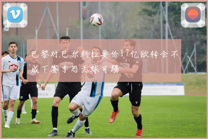 巴黎对巴尔科拉要价17亿欧转会不成下赛季恐无球可踢
