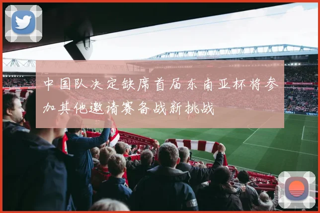 中国队决定缺席首届东南亚杯将参加其他邀请赛备战新挑战