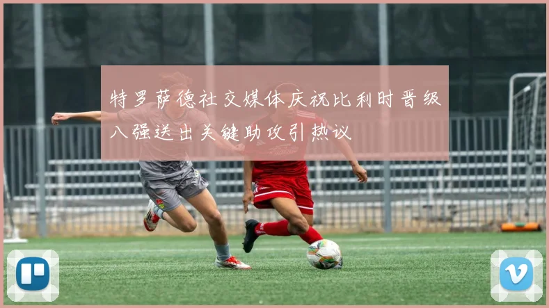 特罗萨德社交媒体庆祝比利时晋级八强送出关键助攻引热议