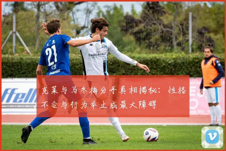 克莱与马冬梅分手真相揭秘：性格不合与行为举止成最大障碍