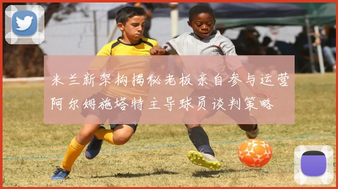 米兰新架构揭秘老板亲自参与运营阿尔姆施塔特主导球员谈判策略