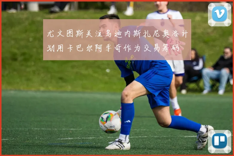 尤文图斯关注乌迪内斯扎尼奥洛计划用卡巴尔阿季奇作为交易筹码