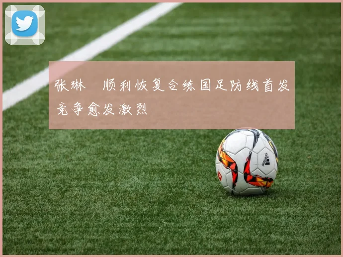 张琳芃顺利恢复合练国足防线首发竞争愈发激烈